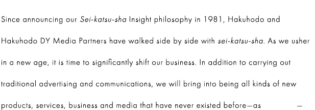 Since announcing our Sei-katsu-sha Insight philosophy in 1981, Hakuhodo and Hakuhodo DY Media Partners have walked side by side with sei-katsu-sha. As we usher in a new age, it is time to significantly shift our business. In addition to carrying out traditional advertising and communications, we will bring into being all kinds of new products, services, business and media that have never existed before—as inventors—