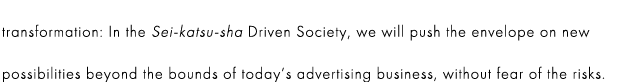 transformation: In the Sei-katsu-sha Driven Society, we will push the envelope on new possibilities beyond the bounds of today’s advertising business, without fear of the risks.