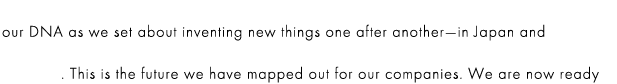 our DNA as we set about inventing new things one after another—in Japan and globally. This is the future we have mapped out for our companies. We are now ready