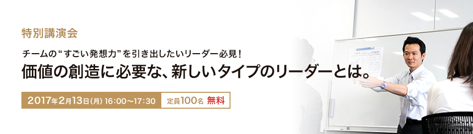 特別講演会 チームの"すごい発想力"を引き出したいリーダー必見！価値の創造に必要な、新しいタイプのリーダーとは。 2017年2月13日（月）16：00～17：30 定員100名　無料