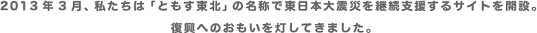 2013年3月、私たちは「ともす東北」の名称で東日本大震災を継続支援するサイトを開設。復興へのおもいを灯してきました。