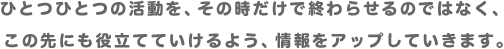 ひとつひとつの活動を、その時だけで終わらせるのではなく、この先にも役立てていけるよう、情報をアップしていきます。