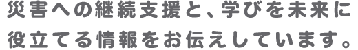 災害への継続支援と、学びを未来に役立てる情報をお伝えしています。