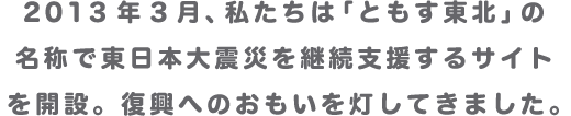 2013年3月、私たちは「ともす東北」の名称で東日本大震災を継続支援するサイトを開設。復興へのおもいを灯してきました。
