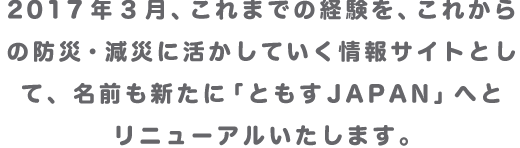 2017年3月、これまでの経験を、これからの防災・減災に活かしていく情報サイトとして、名前も新たに「ともすJAPAN」へとリニューアルいたします。