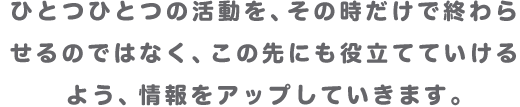 ひとつひとつの活動を、その時だけで終わらせるのではなく、この先にも役立てていけるよう、情報をアップしていきます。