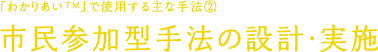 「わかりあい&trade;」で使用する主な手法2 市民参加型手法の設計・実施